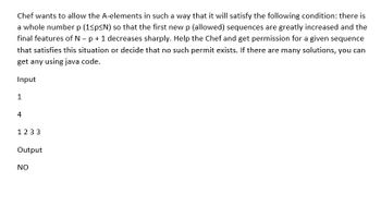 Chef wants to allow the A-elements in such a way that it will satisfy the following condition: there is
a whole number p (1<p<N) so that the first new p (allowed) sequences are greatly increased and the
final features of N - p + 1 decreases sharply. Help the Chef and get permission for a given sequence
that satisfies this situation or decide that no such permit exists. If there are many solutions, you can
get any using java code.
Input
1
4
1233
Output
NO