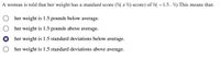 A woman is told that her weight has a standard score (\( z \)-score) of \( -1.5 \). This means that:

- ☐ her weight is 1.5 pounds below average.
- ☐ her weight is 1.5 pounds above average.
- ☑ her weight is 1.5 standard deviations below average.
- ☐ her weight is 1.5 standard deviations above average.