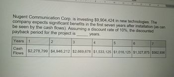 Styles
9
10
11
12 1 13
14 15
Nugent Communication Corp. is investing $9,904,424 in new technologies. The
company expects significant benefits in the first seven years after installation (as can
be seen by the cash flows). Assuming a discount rate of 10%, the discounted
payback period for the project is
2
3
years.
4
5
6
7
Years
1
Cash
Flows
$2,278,799 $4,946,212 $2,669,678 $1,533,125 $1,016,125 $1,327,875 $562,936