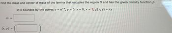 Find the mass and center of mass of the lamina that occupies the region D and has the given density function p.
D is bounded by the curves y = ex, y = 0, x = 0, x = 3; p(x, y) = xy
m =
(X,Y)