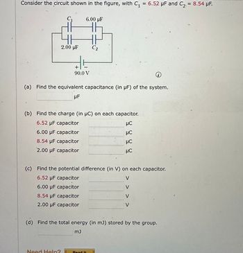 7
Consider the circuit shown in the figure, with C₁ = 6.52 μF and C₂ = 8.54 µF.
2.00 µF
6.00 µF
+
90.0 V
-
Need Help?
C₂
(a) Find the equivalent capacitance (in µF) of the system.
UF
(b) Find the charge (in µC) on each capacitor.
6.52 µF capacitor
μC
6.00 μF capacitor
8.54 µF capacitor
2.00 μF capacitor
Road It
μC
μC
HC
(c) Find the potential difference (in V) on each capacitor.
6.52 µF capacitor
V
6.00 μF capacitor
8.54 μF capacitor
2.00 μF capacitor
i
<<
V
(d) Find the total energy (in m3) stored by the group.
mJ