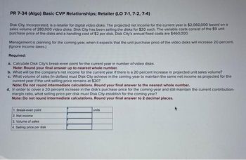 PR 7-34 (Algo) Basic CVP Relationships; Retailer (LO 7-1,7-2, 7-4)
Disk City, Incorporated, is a retailer for digital video disks. The projected net income for the current year is $2,060,000 based on a
sales volume of 280,000 video disks. Disk City has been selling the disks for $20 each. The variable costs consist of the $9 unit
purchase price of the disks and a handling cost of $2 per disk. Disk City's annual fixed costs are $460,000.
Management is planning for the coming year, when it expects that the unit purchase price of the video disks will increase 20 percent.
(Ignore income taxes.)
Required:
a. Calculate Disk City's break-even point for the current year in number of video disks.
Note: Round your final answer up to nearest whole number.
b. What will be the company's net income for the current year if there is a 20 percent increase in projected unit sales volume?
c. What volume of sales (in dollars) must Disk City achieve in the coming year to maintain the same net income as projected for the
current year if the unit selling price remains at $20?
Note: Do not round intermediate calculations. Round your final answer to the nearest whole number.
d. In order to cover a 20 percent increase in the disk's purchase price for the coming year and still maintain the current contribution-
margin ratio, what selling price per disk must Disk City establish for the coming year?
Note: Do not round intermediate calculations. Round your final answer to 2 decimal places.
1. Break-even point
2. Net income
3. Volume of sales
4. Selling price per disk
units