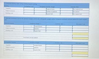 1. Compute activity rates using activity-based costing.
Activity
Budgeted Cost
Supplies
Patient services
Building cost
General surgery
Supplies
Patent services
Building costs
Orthopedic Surgery
Supplies
Patient services
Building cost
Budgeted Activity Usage
2. Allocate overhead cost to the general surgery and to the orthopedic surgery units. Compute overhead cost per patient for each surgery
unit.
Activity Usage-----
surgical hours
patients
square feet
Overhead cost per patient
surgical hours
number of patients i
square foot
-----Activity Usage---
surgical hours
patients
square feet
-Activity rate.
Activity Rate
----Activity rate-----
per surgical hour
per patient
per square foot
Allocated Cost
Allocated Cost