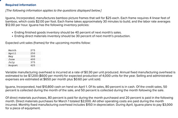 Required information
[The following information applies to the questions displayed below.]
Iguana, Incorporated, manufactures bamboo picture frames that sell for $25 each. Each frame requires 4 linear feet of
bamboo, which costs $2.00 per foot. Each frame takes approximately 30 minutes to build, and the labor rate averages
$12.00 per hour. Iguana has the following inventory policies:
Ending finished goods inventory should be 40 percent of next month's sales.
Ending direct materials inventory should be 30 percent of next month's production.
Expected unit sales (frames) for the upcoming months follow:
March
April
May
June
July
August
275
250
300
400
375
425
Variable manufacturing overhead is incurred at a rate of $0.30 per unit produced. Annual fixed manufacturing overhead is
estimated to be $7,200 ($600 per month) for expected production of 4,000 units for the year. Selling and administrative
expenses are estimated at $650 per month plus $0.60 per unit sold.
Iguana, Incorporated, had $10,800 cash on hand on April 1. Of its sales, 80 percent is in cash. Of the credit sales, 50
percent is collected during the month of the sale, and 50 percent is collected during the month following the sale.
Of direct materials purchases, 80 percent is paid for during the month purchased and 20 percent is paid in the following
month. Direct materials purchases for March 1 totaled $2,000. All other operating costs are paid during the month
incurred. Monthly fixed manufacturing overhead includes $150 in depreciation. During April, Iguana plans to pay $3,000
for a piece of equipment.