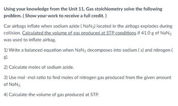 Using your knowledge from the Unit 11, Gas stoichiometry solve the following
problem. (Show your work to receive a full credit. )
Car airbags inflate when sodium azide (NaN3) located in the airbags explodes during
collision. Calculated the volume of gas produced at STP conditions if 41.0 g of NaN3
was used to inflate airbag.
1) Write a balanced equation when NaN3 decomposes into sodium (s) and nitrogen (
g).
2) Calculate moles of sodium azide.
3) Use mol-mol ratio to find moles of nitrogen gas produced from the given amount
of NaN3.
4) Calculate the volume of gas produced at STP.