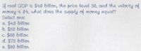 If real GDP is $40 billion, the price level 30, and the velocity of
money is 24, what does the supply of money equal?
Select one:
a. $40 billian
6. $50 billion
c. $60 billion
d. $75 billien
e. $80 billion
