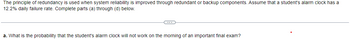 The principle of redundancy is used when system reliability is improved through redundant or backup components. Assume that a student's alarm clock has a
12.2% daily failure rate. Complete parts (a) through (d) below.
C
a. What is the probability that the student's alarm clock will not work on the morning of an important final exam?