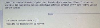 **Problem Description:**

**Claim:** The standard deviation of pulse rates of adult males is more than 10 bpm. For a random sample of 173 adult males, the pulse rates have a standard deviation of 10.4 bpm. Find the value of the test statistic.

---

**Solution Approach:**

To determine the test statistic, we will use the chi-square test for standard deviation, as it allows us to test hypotheses about population standard deviations.

The test statistic for the chi-square test for standard deviation is calculated using the formula:

\[
\chi^2 = \frac{(n-1)s^2}{\sigma_0^2}
\]

Where:
- \( n \) is the sample size (173 in this case).
- \( s \) is the sample standard deviation (10.4 bpm).
- \( \sigma_0 \) is the claimed population standard deviation (10 bpm).

**Note:** The result should be rounded to two decimal places as needed. The value will be filled in a box provided in the solution space.

This process enables us to verify the claim regarding the population standard deviation of pulse rates among adult males.