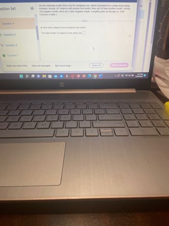 estion list
Question 4
Question 5
Question 6
Question 7
5
Help me solve this View an example Get more help -
O
Use the following results from a test for marijuana use, which is provided by a certain drug testing
company. Among 147 subjects with positive test results, there are 30 false positive results. Among
150 negative results, there are 3 false negative results. Complete parts (a) through (c). (Hint:
Construct a table.)
H
a. How many subjects were included in the study?
The total number of subjects in the study was
VEN
B
U
M
hp
JA JUHUL
100
الكال
alt
P
>
ctrl
?
C
►
Clear all
pause
Check answer
52
الكـال
enter
2
7
T shift
4
1
elp
8:17 PM
11/16/2022
8
2