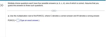 K
Multiple-choice questions each have four possible answers (a, b, c, d), one of which is correct. Assume that you
guess the answers to three such questions.
a. Use the multiplication rule to find P(WCC), where C denotes a correct answer and W denotes a wrong answer.
P(WCC) =
(Type an exact answer.)