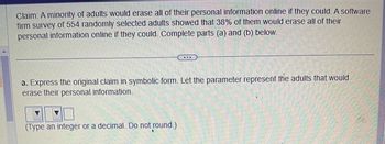 **Claim:** A minority of adults would erase all of their personal information online if they could. A software firm survey of 554 randomly selected adults showed that 38% of them would erase all of their personal information online if they could. Complete parts (a) and (b) below.

---

**a.** Express the original claim in symbolic form. Let the parameter represent the adults that would erase their personal information. 

(Type an integer or a decimal. Do not round.)

(Note: The boxes and dropdowns seem to indicate a section for input, but the specific inputs required are not visible in this image.)