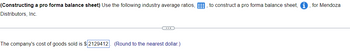 (Constructing a pro forma balance sheet) Use the following industry average ratios,
Distributors, Inc.
D
The company's cost of goods sold is $2129412. (Round to the nearest dollar.)
to construct a pro forma balance sheet,
for Mendoza