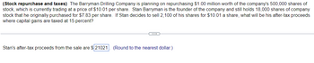 (Stock repurchase and taxes) The Barryman Drilling Company is planning on repurchasing $1.00 million worth of the company's 500,000 shares of
stock, which is currently trading at a price of $10.01 per share. Stan Barryman is the founder of the company and still holds 18,000 shares of company
stock that he originally purchased for $7.83 per share. If Stan decides to sell 2,100 of his shares for $10.01 a share, what will be his after-tax proceeds
where capital gains are taxed at 15 percent?
CH
Stan's after-tax proceeds from the sale are $21021. (Round to the nearest dollar.)