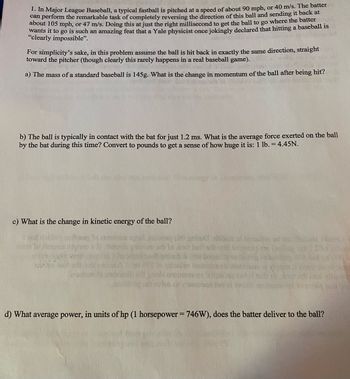 1. In Major League Baseball, a typical fastball is pitched at a speed of about 90 mph, or 40 m/s. The batter
can perform the remarkable task of completely reversing the direction of this ball and sending it back at
about 105 mph, or 47 m/s. Doing this at just the right millisecond to get the ball to go where the batter
wants it to go is such an amazing feat that a Yale physicist once jokingly declared that hitting a baseball is
"clearly impossible".
For simplicity's sake, in this problem assume the ball is hit back in exactly the same direction, straight
toward the pitcher (though clearly this rarely happens in a real baseball game). Our
Jitus
a) The mass of a standard baseball is 145g. What is the change in momentum of the ball after being hit?
b) The ball is typically in contact with the bat for just 1.2 ms. What is the average force exerted on the ball
by the bat during this time? Convert to pounds to get a sense of how huge it is: 1 lb. = 4.45N.
c) What is the change in kinetic energy of the ball?
ORD
bustod belouter so tas fronte nicht
sastings
d) What average power, in units of hp (1 horsepower = 746W), does the batter deliver to the ball?