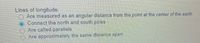 Lines of longitude:
Are measured as an angular distance from the point at the center of the earth
Connect the north and south poles
Are called parallels
Are approximately the same distance apart
