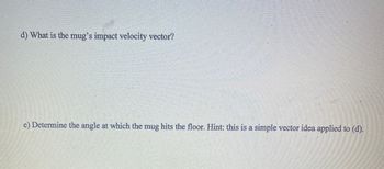 **d) What is the mug’s impact velocity vector?**

**e) Determine the angle at which the mug hits the floor. Hint: this is a simple vector idea applied to (d).**