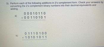 3) Perform each of the following additions in 2's complement form. Check your answers by
converting the 2's complement binary numbers into their decimal equivalents and
adding.
a)
b)
00010110
+0011010 1
0 1 1 1 0 1 0 0
+ 10 10 10 11