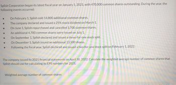 Splish Corporation began its latest fiscal year on January 1, 2021, with 470,000 common shares outstanding. During the year, the
following events occurred:
.
.
On February 1, Splish sold 14,800 additional common shares.
The company declared and issued a 25% stock dividend on March 1.
On June 1, Splish repurchased and cancelled 3,700 common shares.
An additional 4,700 common shares were issued on July 1.
On September 1, Splish declared and issued a three-for-one stock split.
On December 1, Splish issued an additional 13,500 shares.
Following the fiscal year, Splish declared and issued a two-for-one stock split on February 1, 2022.
The company issued its 2021 financial statements on April 30, 2022. Calculate the weighted average number of common shares that
Splish should use for calculating its EPS numbers for 2021.
Weighted average number of common shares