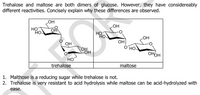 Trehalose and maltose are both dimers of glucose. However, they have considereably
different reactivities. Concisely explain why these differences are observed.
OH
но
но
но
OH
LOH
он
O'HO-
он
OH.
OHOH
HO
trehalose
maltose
1. Malthose is a reducing sugar while trehalose is not.
2. Trehalose is very resistant to acid hydrolysis while maltose can be acid-hydrolyzed with
ease.
