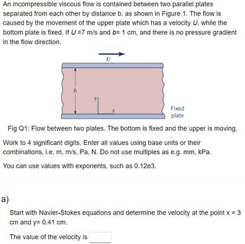 An incompressible viscous flow is contained between two parallel plates
separated from each other by distance b. as shown in Figure 1. The flow is
caused by the movement of the upper plate which has a velocity U, while the
bottom plate is fixed. If U = 7 m/s and b= 1 cm, and there is no pressure gradient
in the flow direction.
U
Fixed
plate
Fig Q1: Flow between two plates. The bottom is fixed and the upper is moving.
Work to 4 significant digits. Enter all values using base units or their
combinations, i.e. m, m/s, Pa, N. Do not use multiples as e.g. mm, kPa.
You can use values with exponents, such as 0.12e3.
a)
Start with Navier-Stokes equations and determine the velocity at the point x = 3
cm and y= 0.41 cm.
The value of the velocity is