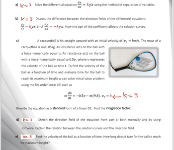 a) K3 Solve the differential equation
dy
=
dx
kyx using the method of separation of variables.
b) 3 Discuss the difference between the direction fields of the differential equations
dy=kyx and
dy
dx
= -kyx. How the sign of the coefficient affects the solution curves.
A racquetball is hit straight upward with an initial velocity of v₁ = km/s. The mass of a
racquetball is m=0.05kg. Air resistance acts on the ball with
a force numerically equal to Air resistance acts on the ball
with a force numerically equal to 0.5v, where v represents
the velocity of the ball at time t. To find the velocity of the
ball as a function of time and evaluate time for the ball to
y
reach its maximum height w can solve initial value problem
using the firs order linear DE such as
m
dv
dt
=
−0.5v — m(9.8), v₁ = k ← K=3
Rewrite the equation as a standard form of a linear DE. Find the integration factor.
d) k= 3 Sketch the direction field of the equation from part c) both manually and by using
software. Explain the relation between the solution curves and the direction field.
K= 3
Find the velocity of the ball as a function of time. How long does it take for the ball to reach
its maximum height?