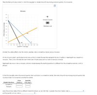 ### Monopoly and Competitive Market Analysis

#### Monopoly Graph

The provided graph illustrates a monopoly market. It includes the following curves:
- **Demand (D)**: Downward-sloping blue line from the top left to the bottom right.
- **Marginal Revenue (MR)**: Downward-sloping black line, steeper than the demand curve.
- **Marginal Cost (MC)**: Upward-sloping orange line.

Axes:
- **X-Axis (Quantity)**: Measures quantity in hot dogs, ranging from 0 to 500.
- **Y-Axis (Price)**: Measures price in dollars per hot dog, ranging from 0 to 5.

#### Monopolist's Profit-Maximizing Price and Quantity

Place the black point (plus symbol) at the intersection of the MR and MC curves. This point indicates the profit-maximizing quantity and price for the monopolist.

#### Deadweight Loss

Shade the area on the monopoly graph to represent the deadweight loss, which occurs due to the loss of welfare or total surplus in a monopoly market compared to a competitive market. This area is typically located between the demand curve and the marginal cost curve beyond the monopoly quantity.

#### Welfare Effects: Competitive Market vs. Monopoly

Consider the welfare implications under both market structures. A competitive market is usually more efficient as it leads to a higher total surplus, whereas a monopoly results in a deadweight loss.

### Table: Market Structure Comparison

Fill in the following table with the respective price and quantity for both competitive and monopoly markets:

| Market Structure | Price (Dollars) | Quantity (Hot Dogs) |
|------------------|------------------|---------------------|
| **Competitive**  |                  |                     |
| **Monopoly**     |                  |                     |

### General Observations

From the summary table, it can be inferred that, in general:
- The price is higher under a **monopoly**.
- The quantity is lower under a **monopoly**.

This information aids in understanding how different market structures can impact prices, quantities, and overall market efficiency.