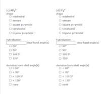 (c) AIF63-
shape
O octahedral
(d) IF4*
shape
O octahedral
seesaw
seesaw
O square pyramidal
O tetrahedral
O trigonal pyramidal
square pyramidal
tetrahedral
O trigonal pyramidal
hybridization
hybridization
| ideal bond angle(s)
ideal bond angle(s)
60°
60°
O 90°
O 109.5°
O 120°
90°
O 109.5°
O 120°
deviation from ideal angle(s)
O < 60°
deviation from ideal angle(s)
O < 60°
O < 90°
O < 109.5°
O < 120°
< 90°
O < 109.5°
O < 120°
O none
O none
