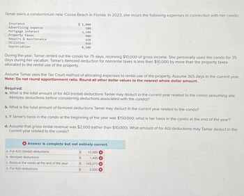 Tamar owns a condominium near Cocoa Beach in Florida. In 2023, she incurs the following expenses in connection with her condo:
Insurance
Advertising expense
Mortgage interest
Repairs & maintenance.
Property taxes
$ 1,000
500
3,500
900
650
Utilities
Depreciation
950
8,500
During the year, Tamar rented out the condo for 75 days, receiving $10,000 of gross income. She personally used the condo for 35
days during her vacation. Tamar's itemized deduction for nonrental taxes is less than $10,000 by more than the property taxes
allocated to the rental use of the property.
Assume Tamar uses the Tax Court method of allocating expenses to rental use of the property. Assume 365 days in the current year.
Note: Do not round apportionment ratio. Round all other dollar values to the nearest whole dollar amount.
Required:
a. What is the total amount of for AGI (rental) deductions Tamar may deduct in the current year related to the condo (assuming she
itemizes deductions before considering deductions associated with the condo)?
b. What is the total amount of itemized deductions Tamar may deduct in the current year related to the condo?
c. If Tamar's basis in the condo at the beginning of the year was $150,000, what is her basis in the condo at the end of the year?
d. Assume that gross rental revenue was $2,000 (rather than $10,000). What amount of for AGI deductions may Tamar deduct in the
current year related to the condo?
Answer is complete but not entirely correct.
a. For AGI (rental) deductions
$
10,000x
b. Itemized deductions
$
1,400 x
c. Basis in the condo at the end of the year
$
145,273
d. For AGI deductions
$
3,500 X