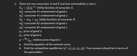 2.
There are two consumers A and B and two commodities x and y.
,1-a.
UA = x%yAa: Utility function of consumer A.
w: consumer A's endowment of good x
w: consumer A's endowment of good y
UB = 2xB + YR: Utility function of consumer B.
w: consumer B's endowment of good x
w: consumer B's endowment of good y
Px: price of good x
Py: price of good y
p = Px /py; relative price of good x
a. Find the equation of the contract curve.
b. Find the competitive equilibrium (p*, x, yÃ, x;, yB). Your answers should be in terms of
the parameters.
