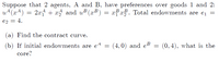 Suppose that 2 agents, A and B, have preferences over goods 1 and 2:
u+(x4)
2x + x5 and u (x³) = xFx. Total endowments are ej =
B B Total endowments are e¡ =
e2 = 4,
(a) Find the contract curve.
(b) If initial endowments are e4 =
A
(4,0) and eB
(0, 4), what is the
core?
