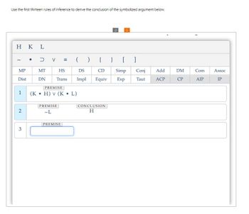 Use the first thirteen rules of inference to derive the conclusion of the symbolized argument below.
HKL
3
C
•
כ
V
(
)
{
} [
MP
MT
HS
DS
CD
Simp
Conj
Add
DM
Com
Assoc
Dist
DN
Trans
Impl Equiv
Exp
Taut
ACP
CP
AIP
IP
PREMISE
1
(K • H) v (K
•
L)
PREMISE
2
-L
3
PREMISE
CONCLUSION
H