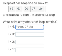 Heapsort has heapified an array to:
63 50 37 26
89
and is about to start the second for loop.
What is the array after each loop iteration?
i = 4: Ex: 86, 75, 30
i = 3:
i = 2:
i = 1:
