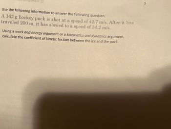 11
Use the following information to answer the following question.
A 162 g hockey puck is shot at a speed of 42.7 m/s. After it has
traveled 200 m, it has slowed to a speed of 34.2 m/s.
Using a work and energy argument or a kinematics and dynamics argument,
calculate the coefficient of kinetic friction between the ice and the puck.
3