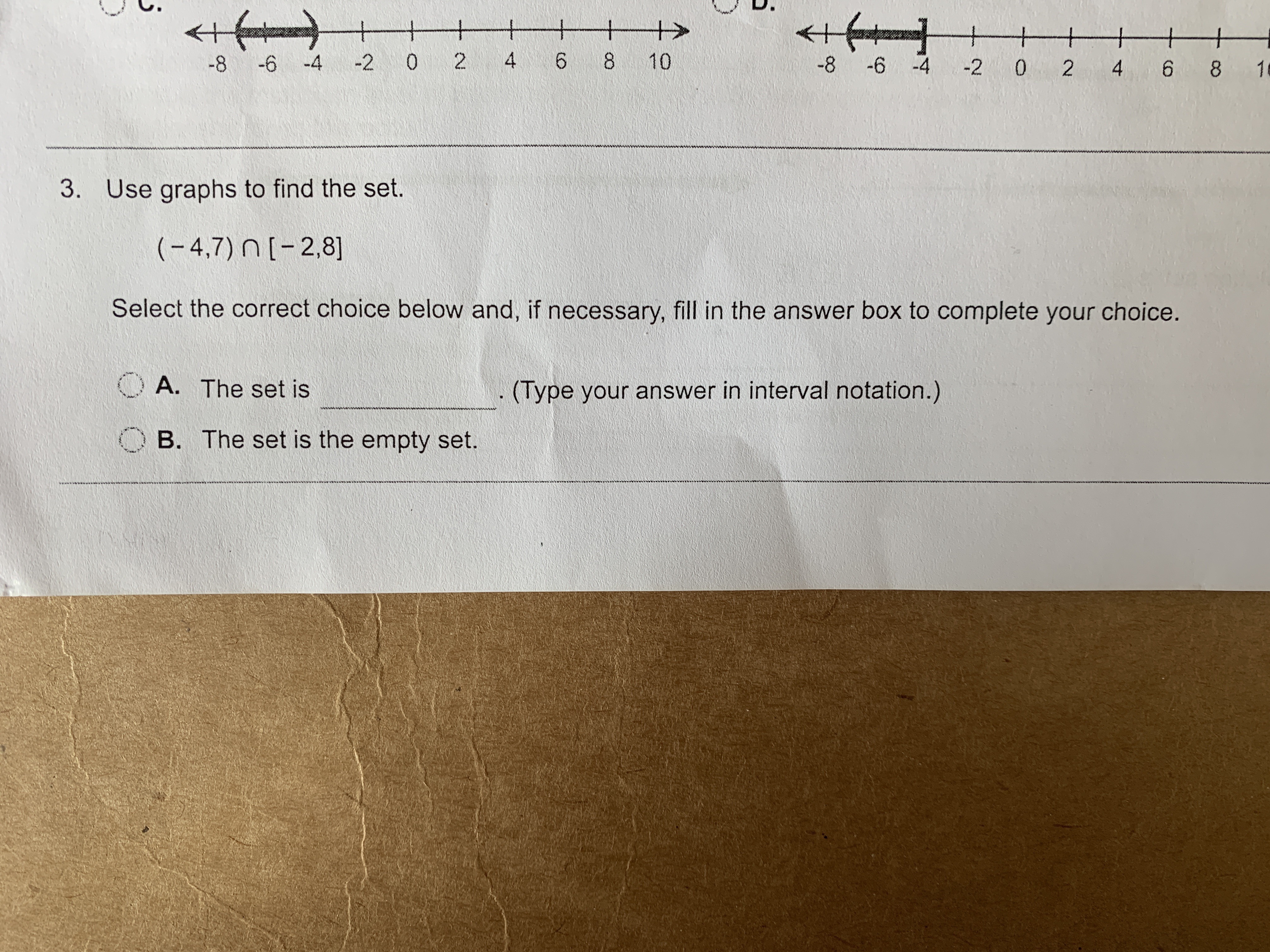 co
D.
<+
+f
-+
-6 -4
-2 0 2
4
6 8 10
-8
-6 -4 2 0
2
4
6 8
1
3.
Use graphs to find the set.
(-4,7) n[-2,8]
Select the correct choice below and, if necessary, fill in the answer box to complete your choice.
A. The set is
(Type your answer in interval notation.)
B. The set is the empty set.
