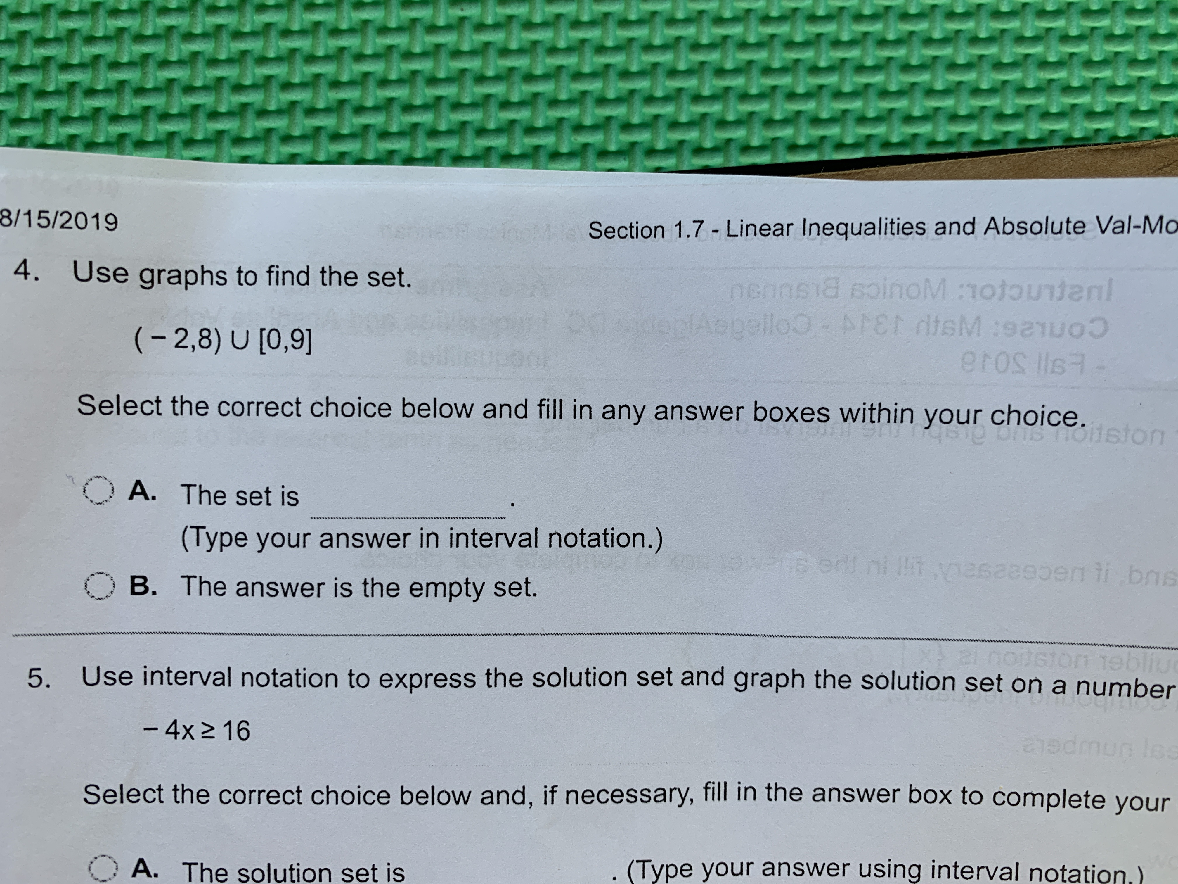 8/15/2019
14: Section 1.7 Linear Inequalities and Absolute Val-Mo
4. Use graphs to find the set.
nennsis soinoM :1otocnl
plAppello MEN disM:sauoo
(2,8) U [0,9]
Select the correct choice below and fill in any answer boxes within your choice.
OA.
The set is
(Type your answer in interval notation.)
AR0B ordf ni It vasazeoen i bs
n tibns
B. The answer is the empty set.
1ebliu
Use interval notation to express the solution set and graph the solution set on a number
5.
- 4x2 16
2y0:0
lo
Select the correct choice below and, if necessary, fill in the answer box to complete your
A. The solution set is
(Type your answer using interval notation.)
