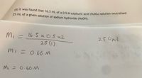 (d) It was found that 16.5 mL of a 0.5 M sulphuric acid (H2SO4) solution neutralised
25 mL of a given solution of sodium hydroxide (NAOH).
25.0m.
PPI
M, =
16 5 x O.5 x2
25()
mi = 0.66 M
M, = 0.66M.
