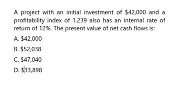 A project with an initial investment of $42,000 and a
profitability index of 1.239 also has an internal rate of
return of 12%. The present value of net cash flows is:
A. $42,000
B. $52,038
C. $47,040
D. $33,898