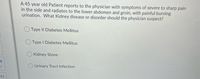 A 45 year old Patient reports to the physician with symptoms of severe to sharp pain
in the side and radiates to the lower abdomen and groin, with painful burning
urination. What Kidney disease or disorder should the physician suspect?
Type II Diabetes Mellitus
Type I Diabetes Mellitus
Kidney Stone
8
Urinary Tract Infection
21
