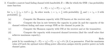 2. Consider a narrow band fading channel with bandwidth B = 1Hz for which the SNR y has probability
mass function
1 - P[y = ₁] = P[y = √₂] = 0,
for ₁ = 72 = 3,0 = 1. In other words, y = ₁= with probability and y = 72 = 3 with
probability 10.
1
(a)
(b)
(c)
(d)
Compute the Shannon capacity with CSI known at the receiver only.
Compute the loss in rate between the capacity in point 2a and the capacity of the
channel without fading and same average SNR as the channel in point 2a.
Compute the Shannon capacity with CSI at the receiver and at the transmitter.
Compute the capacity with truncated channel inversion (find the cutoff value that
achieves maximum capacity).
(e)
Redo
point 2c by considering 1 - P[y = 1] = P[y = 72] = 0 = [0, 1] as parameter. Find the maximum
value of such the optimal water-filling power allocation assigns strictly positive power on both
channel gains.