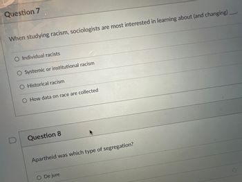 Question 7
When studying racism, sociologists are most interested in learning about (and changing)_____
O Individual racists
Systemic or institutional racism
O Historical racism
How data on race are collected
Question 8
Apartheid was which type of segregation?
De jure