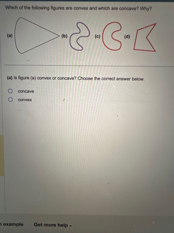 **Title: Understanding Convex and Concave Figures**

**Objective:**  
Learn to identify convex and concave figures and understand the differences between them.

**Question:**  
Which of the following figures are convex and which are concave? Why?

**Illustrations:**

- **Figure (a):** A shape resembling a triangle with curved sides.
- **Figure (b):** A shape with two symmetrical inward curves.
- **Figure (c):** A shape with an inward curve resembling a crescent.
- **Figure (d):** A shape with sharp angles creating a non-standard polygon.

**Activity:**  
(a) Is figure (a) convex or concave? Choose the correct answer below.

- ○ concave
- ○ convex

**Concept Explanation:**

A **convex** shape is one where a line segment joining any two points within the shape lies entirely inside it. A **concave** shape has at least one line segment joining two points within the shape that passes outside of it.

**Interactive Exercise:**  

- Review each figure and use the definitions provided to determine if each one is convex or concave.
- Engage with the interactive question to test your understanding.

**Additional Resources:**

- Explore more examples and practice problems to reinforce your understanding.
- Click "Get more help" for further assistance or to connect with a tutor.