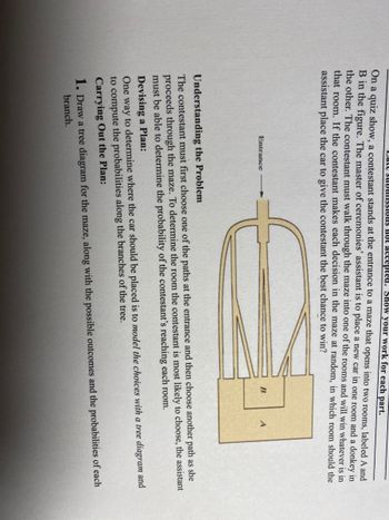 ons not accepted. Show your work for each part.
On a quiz show, a contestant stands at the entrance to a maze that opens into two rooms, labeled A and
B in the figure. The master of ceremonies' assistant is to place a new car in one room and a donkey in
the other. The contestant must walk through the maze into one of the rooms and will win whatever is in
that room. If the contestant makes each decision in the maze at random, in which room should the
assistant place the car to give the contestant the best chance to win?
Cate submiss
Entrance
B
A
Understanding the Problem
The contestant must first choose one of the paths at the entrance and then choose another path as she
proceeds through the maze. To determine the room the contestant is most likely to choose, the assistant
must be able to determine the probability of the contestant's reaching each room.
Devising a Plan:
One way to determine where the car should be placed is to model the choices with a tree diagram and
to compute the probabilities along the branches of the tree.
Carrying Out the Plan:
1. Draw a tree diagram for the maze, along with the possible outcomes and the probabilities of each
branch.