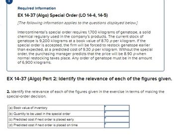 Required Information
EX 14-37 (Algo) Special Order (LO 14-4, 14-5)
[The following information applies to the questions displayed below.]
Intercontinental's special order requires 1,700 kilograms of genatope, a solid
chemical regularly used in the company's products. The current stock of
genatope is 9,200 kilograms at a book value of 8.70 p per kilogram. If the
special order is accepted, the firm will be forced to restock genatope earlier
than expected, at a predicted cost of 9.30 p per kilogram. Without the special
order, the purchasing manager predicts that the price will be 8.90 p when
normal restocking takes place. Any order of genatope must be in the amount
of 6,900 kilograms.
EX 14-37 (Algo) Part 2: Identify the relevance of each of the figures given.
2. Identify the relevance of each of the figures given in the exercise in terms of making the
special-order decision.
(a) Book value of inventory
(b) Quantity to be used in the special order
(c) Predicted cost if next order is placed early
(d) Predicted cost if next order is placed on time