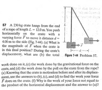 FSH
57 A 230 kg crate hangs from the end
of a rope of length L = 12.0 m. You push
horizontally on the crate with a
varying force F to move it distance d
4.00 m to the side (Fig. 7-44). (a) What is
the magnitude of F when the crate is
in this final position? During the crate's
displacement, what are (b) the total
L
F
Figure 7-44 Problem 57.
work done on it, (c), the work done by the gravitational force on the
crate, and (d) the work done by the pull on the crate from the rope?
(e) Knowing that the crate is motionless before and after its displace-
mėnt, use the answers to (b), (c), and (d) to find the work your force
F does on the crate. (f) Why is the work of your force not equal to
the product of the horizontal displacement and the añswer to (a)?
