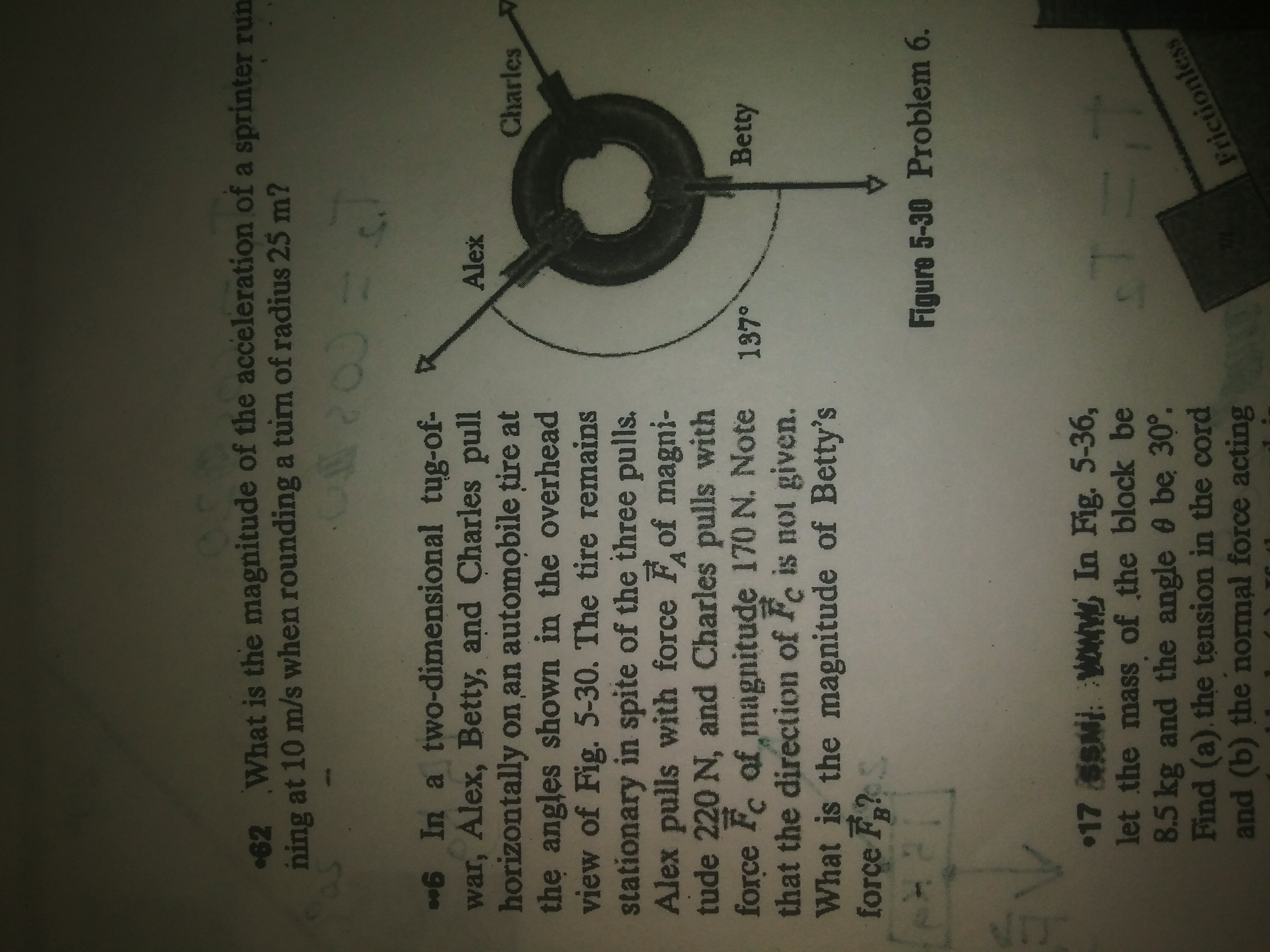 62 What is the magnitude of the acceleration of a sprinter run
ning at 10 m/s when rounding a turn of radius 25 m?
6 In a two-dimensional tug-of-
war, Alex, Betty, and Charles pull
horizontally on an automobile tire at
the angles shown in the overhead
view of Fig. 5-30. The tire remains
stationary in spite of the three pulls.
Alex pulls with force Fof magni-
tude 220 N, and Charles pulls with
force Fc af magnitude 170 N. Note
that the direction of Fe is not given.
What is the magnitude of Betty's
forçe F?
Alex
Charles
Betty
Figure 5-30 Problem 6.
17 SN: WON In Fig. 5-36,
let the mass of the block be
8.5kg and the angle 0 be 30°.
Find (a). the tension in the cord
and (b) the normal force acting
Frictionless
