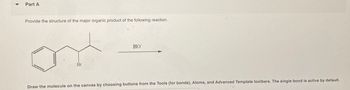 Part A
Provide the structure of the major organic product of the following reaction.
Br
HO
Draw the molecule on the canvas by choosing buttons from the Tools (for bonds), Atoms, and Advanced Template toolbars. The single bond is active by default.
