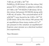 7.00 mL of 5.00 x 10-3 M
Fe(NO3)3 (5.00 times 10 to the minus 3rd
power M Fe (NO3)3) is added to 6.00 mL
of 7.00 x 10-3 M KSCN (7.00 times 10 to
the minus 3rd power M KSCN) along with
4.00 mL of water. The concentration of [F
e(SCN)2+] was found to be 2.00 x 10-4 M
(2.00 times 10 to the minus 4th power M)
at equilibrium.How many moles of F e3+
are present in the solution at equilibrium?
Express your answer as a decimal number
(no exponents).
Your Answer:
Answer
units
