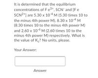 It is determined that the equilibrium
concentrations of Fe3+, SCN and [F e
SCN2*] are 5.30 × 10-4 M (5.30 times 10 to
the minus 4th power M), 8.30 x 10-4 M
(8.30 times 10 to the minus 4th power M)
and 2.60 x 104 M (2.60 times 10 to the
minus 4th power M) respectively. What is
the value of K,? No units, please.
X
Your Answer:
Answer
