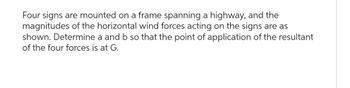 Four signs are mounted on a frame spanning a highway, and the
magnitudes of the horizontal wind forces acting on the signs are as
shown. Determine a and b so that the point of application of the resultant
of the four forces is at G.