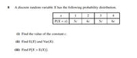 8 A discrete random variable X has the following probability distribution.
2
3
4.
| P(X = x)
3c
5c
4c
6c
(1) Find the value of the constant e.
(ii) Find E(X) and Var(X).
(iii) Find P(X > E(X)).
